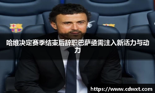 哈维决定赛季结束后辞职巴萨亟需注入新活力与动力